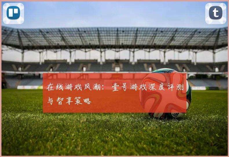 在线游戏风潮：壹号游戏深度评测与智享策略