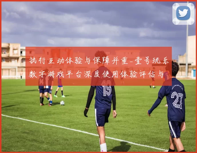 执行互动体验与保障并重_壹号玩乐数字游戏平台深度使用体验评估与使用者避坑指引