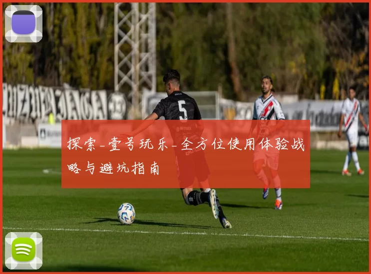 探索_壹号玩乐_全方位使用体验战略与避坑指南