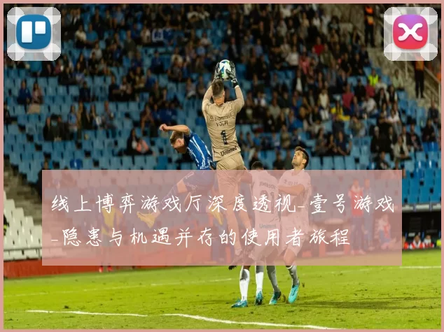 线上博弈游戏厅深度透视_壹号游戏_隐患与机遇并存的使用者旅程