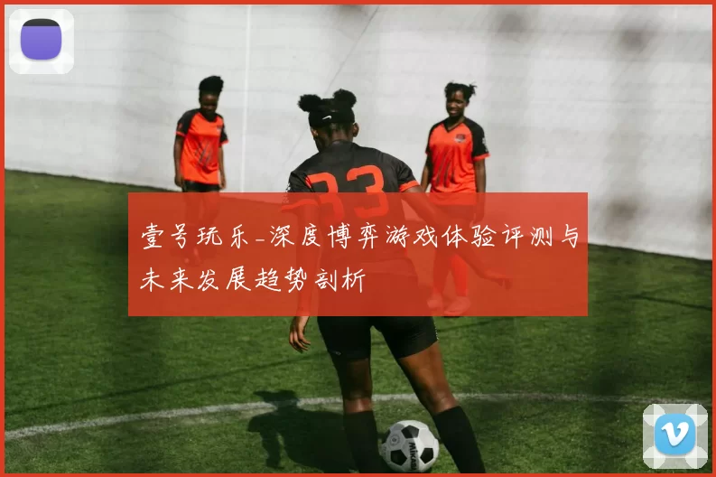 壹号玩乐_深度博弈游戏体验评测与未来发展趋势剖析