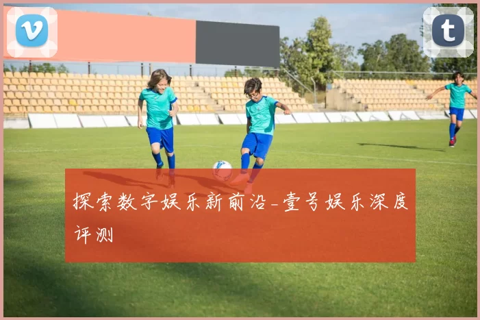 探索数字娱乐新前沿_壹号娱乐深度评测