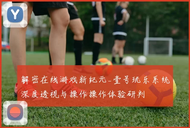 解密在线游戏新纪元_壹号玩乐系统深度透视与操作操作体验研判