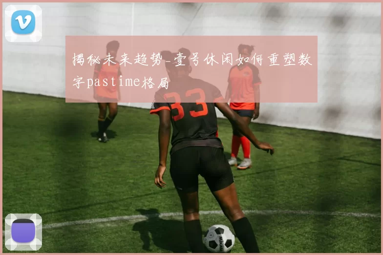 揭秘未来趋势_壹号休闲如何重塑数字pastime格局